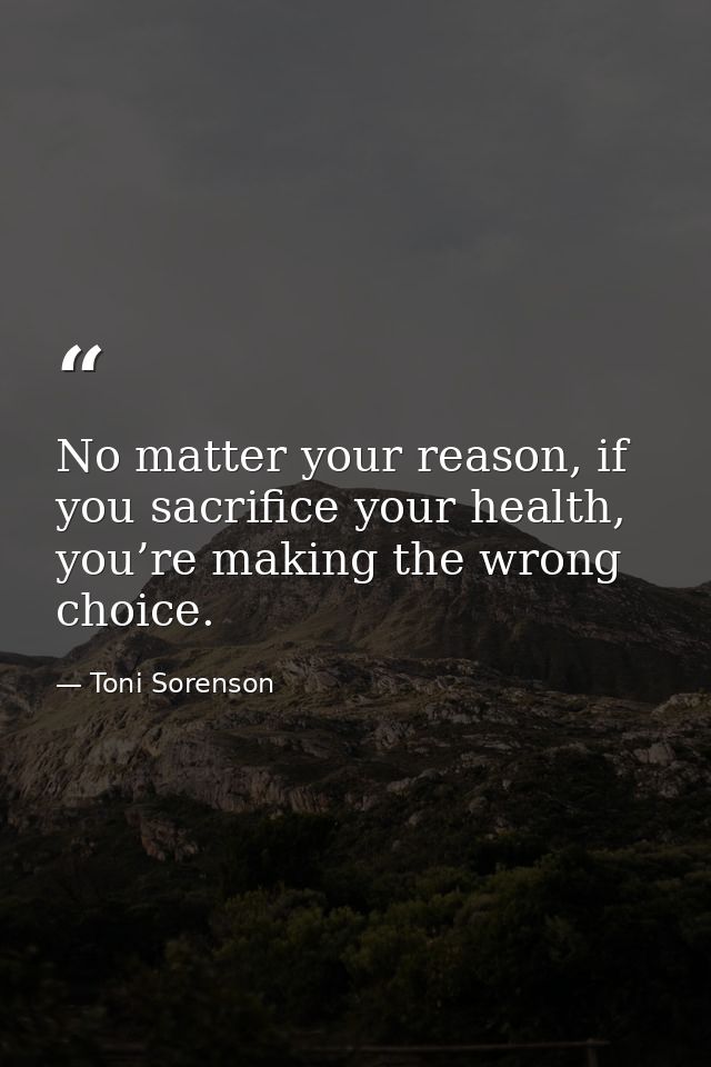 No matter your reason, if you sacrifice your health, you’re making the wrong choice. — Toni Sorenson