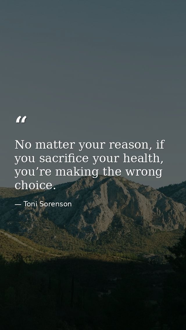 No matter your reason, if you sacrifice your health, you’re making the wrong choice. — Toni Sorenson