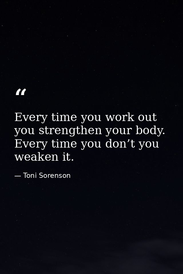 Every time you work out you strengthen your body. Every time you don’t you weaken it. — Toni Sorenson