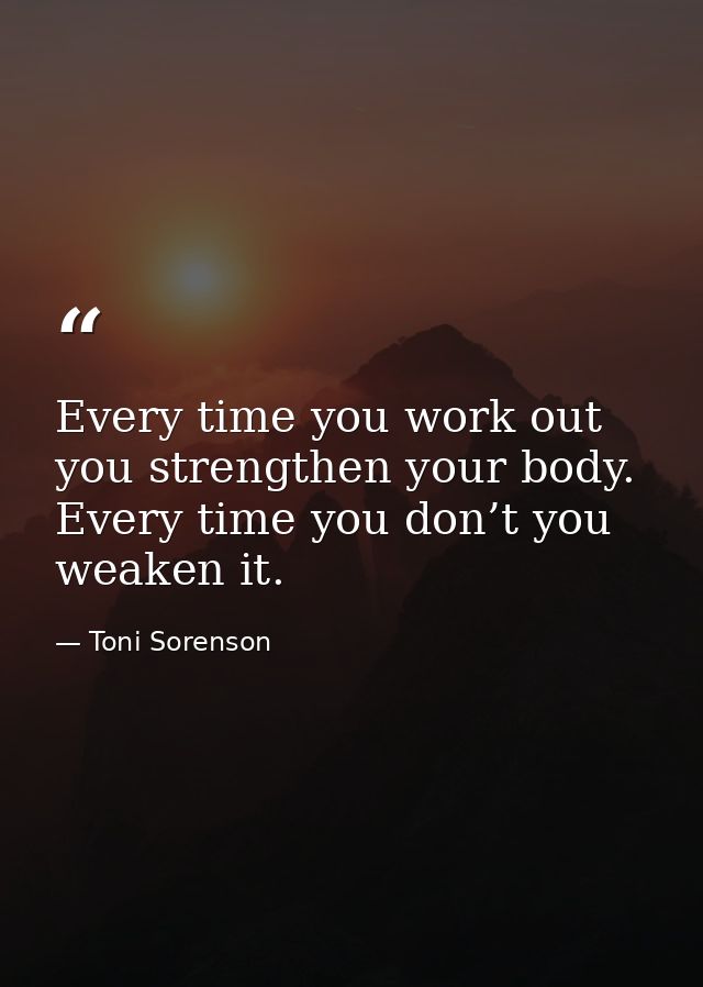 Every time you work out you strengthen your body. Every time you don’t you weaken it. — Toni Sorenson