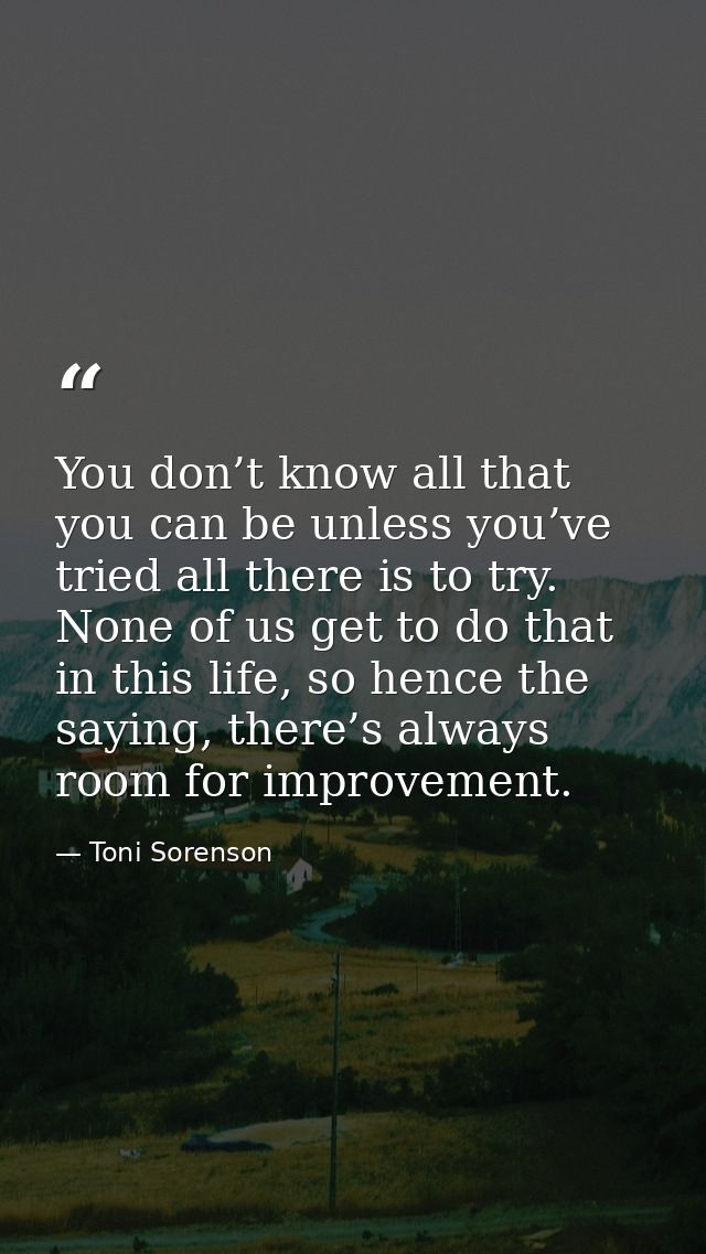 You don’t know all that you can be unless you’ve tried all there is to try. None of us get to do that in this life, so h — Toni Sorenson