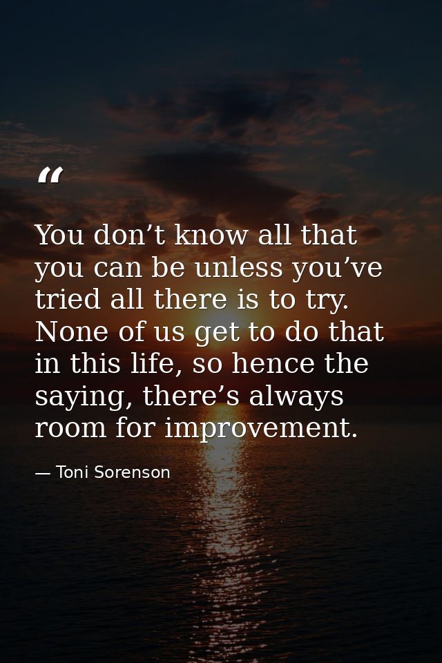 You don’t know all that you can be unless you’ve tried all there is to try. None of us get to do that in this life, so h — Toni Sorenson