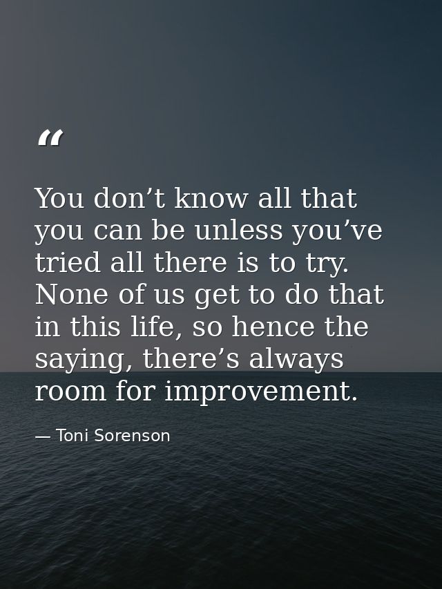 You don’t know all that you can be unless you’ve tried all there is to try. None of us get to do that in this life, so h — Toni Sorenson