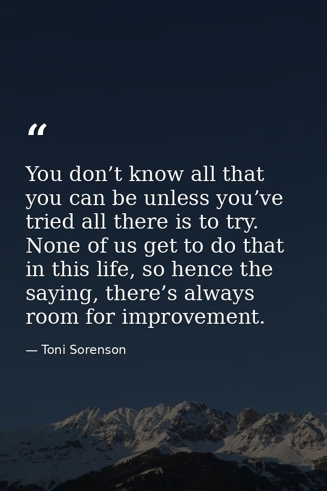 You don’t know all that you can be unless you’ve tried all there is to try. None of us get to do that in this life, so h — Toni Sorenson