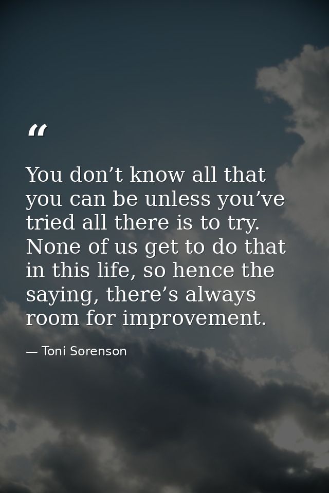 You don’t know all that you can be unless you’ve tried all there is to try. None of us get to do that in this life, so h — Toni Sorenson
