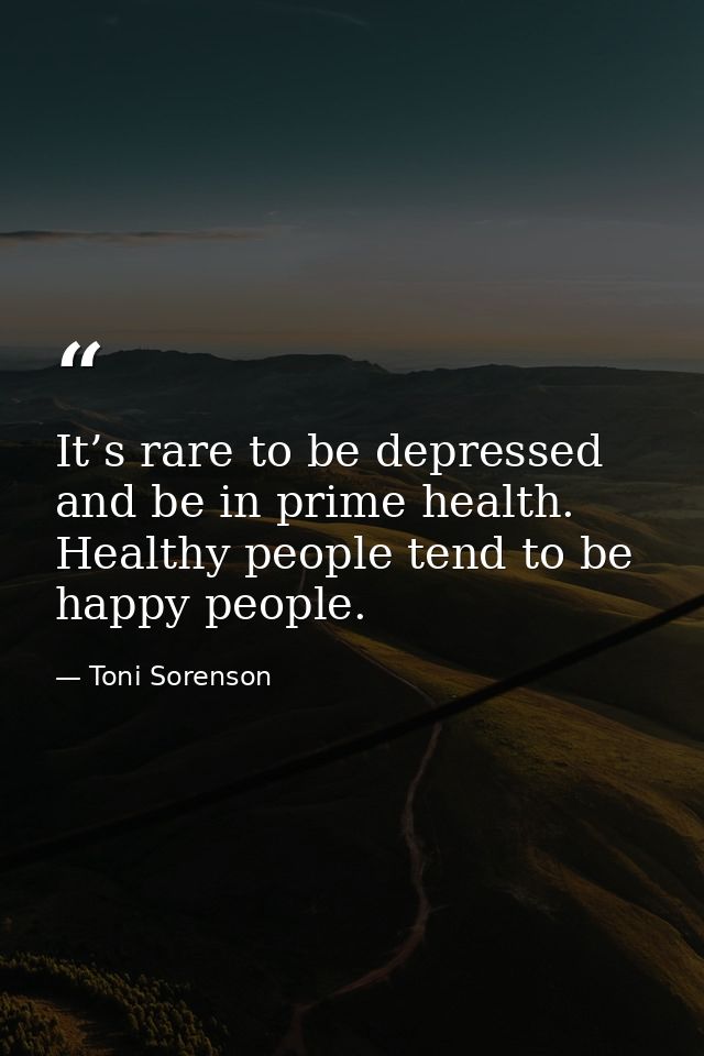 It’s rare to be depressed and be in prime health. Healthy people tend to be happy people. — Toni Sorenson