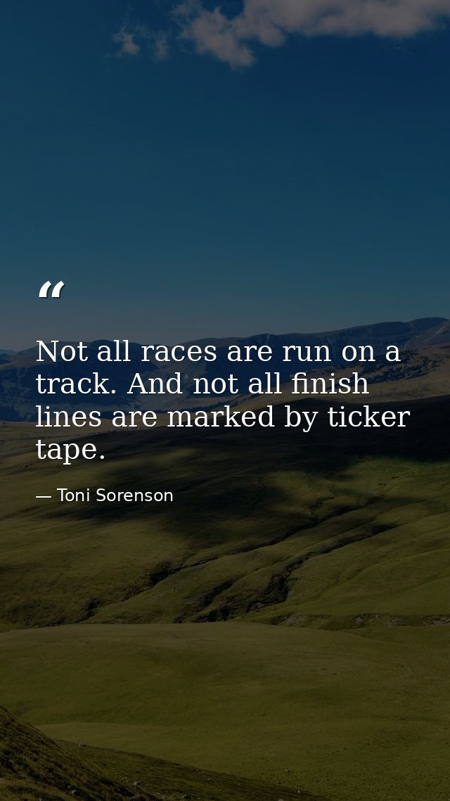 Not all races are run on a track. And not all finish lines are marked by ticker tape. — Toni Sorenson