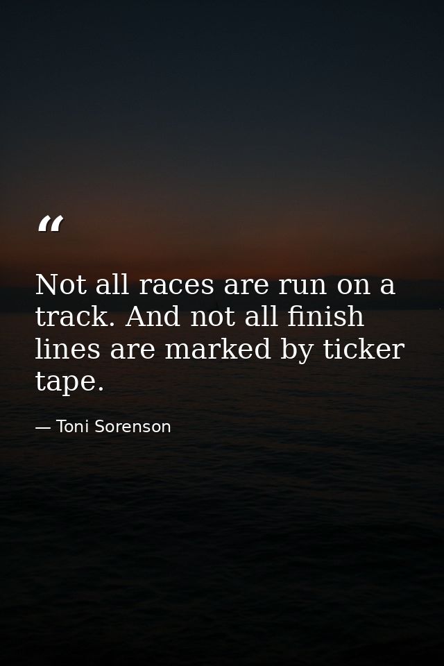 Not all races are run on a track. And not all finish lines are marked by ticker tape. — Toni Sorenson