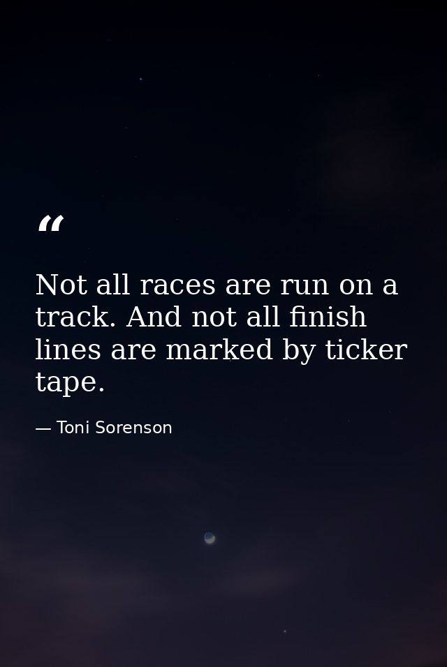 Not all races are run on a track. And not all finish lines are marked by ticker tape. — Toni Sorenson
