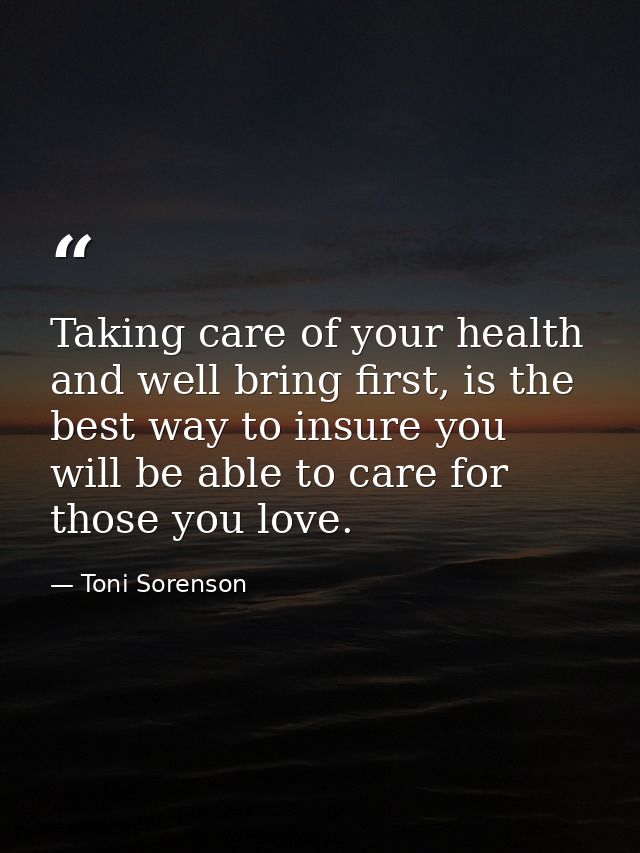Taking care of your health and well bring first, is the best way to insure you will be able to care for those you love. — Toni Sorenson