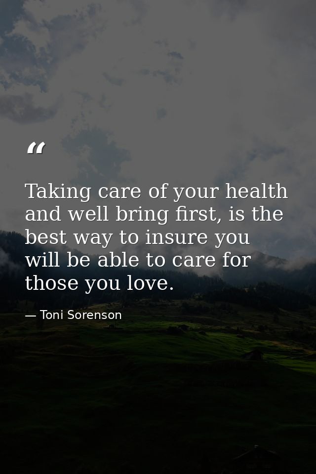 Taking care of your health and well bring first, is the best way to insure you will be able to care for those you love. — Toni Sorenson