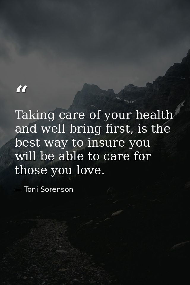 Taking care of your health and well bring first, is the best way to insure you will be able to care for those you love. — Toni Sorenson