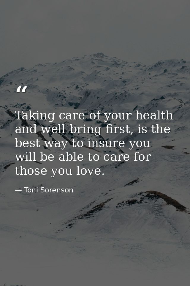 Taking care of your health and well bring first, is the best way to insure you will be able to care for those you love. — Toni Sorenson