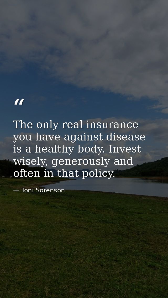 The only real insurance you have against disease is a healthy body. Invest wisely, generously and often in that policy. — Toni Sorenson
