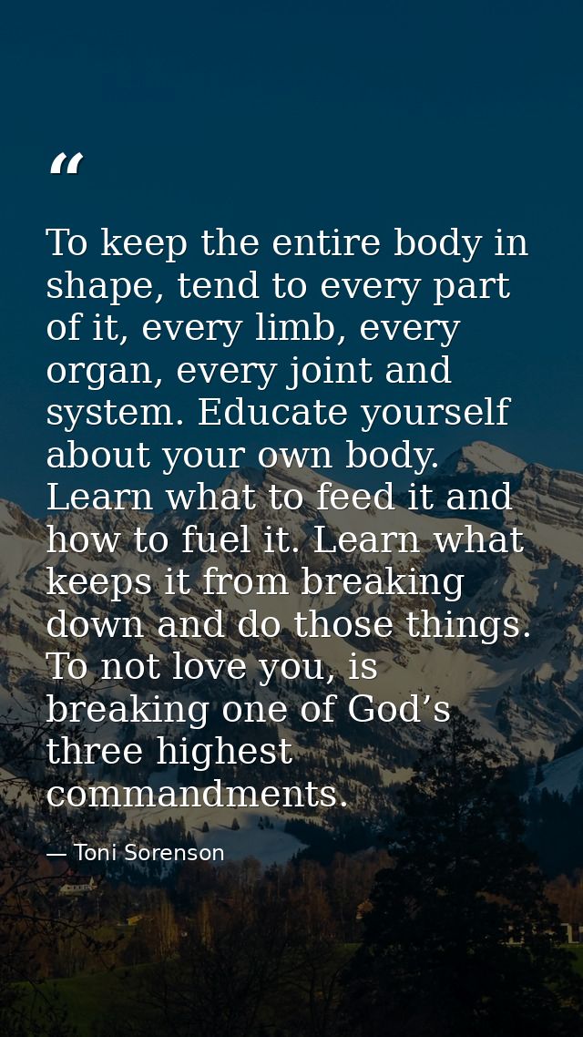 To keep the entire body in shape, tend to every part of it, every limb, every organ, every joint and system. Educate you — Toni Sorenson