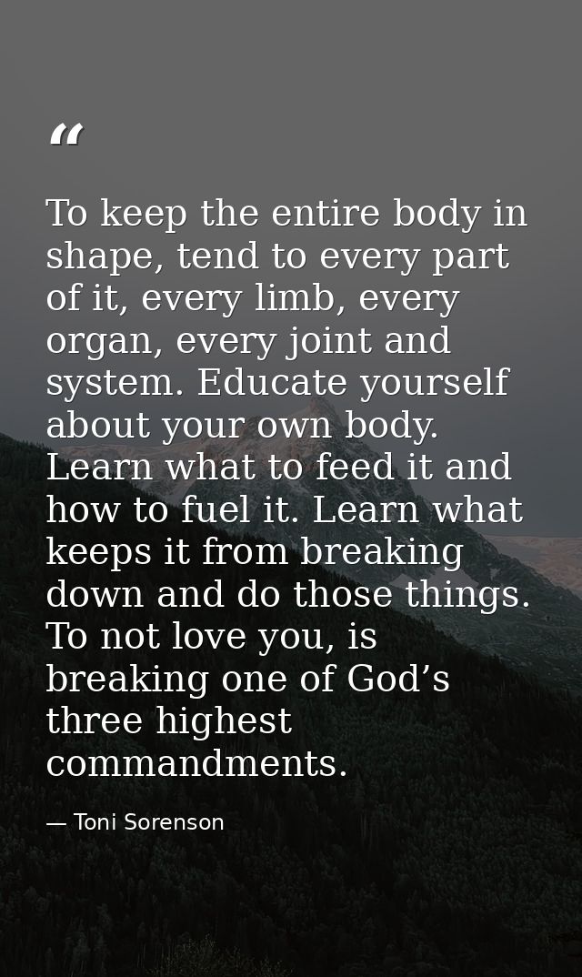 To keep the entire body in shape, tend to every part of it, every limb, every organ, every joint and system. Educate you — Toni Sorenson