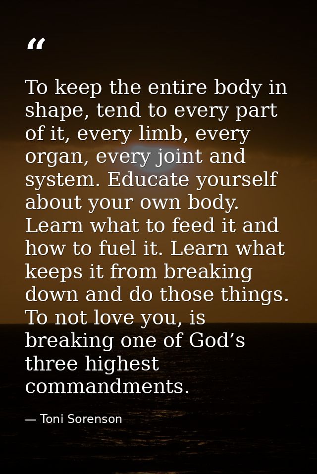 To keep the entire body in shape, tend to every part of it, every limb, every organ, every joint and system. Educate you — Toni Sorenson