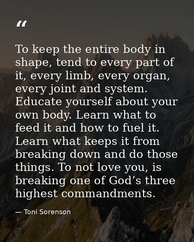 To keep the entire body in shape, tend to every part of it, every limb, every organ, every joint and system. Educate you — Toni Sorenson