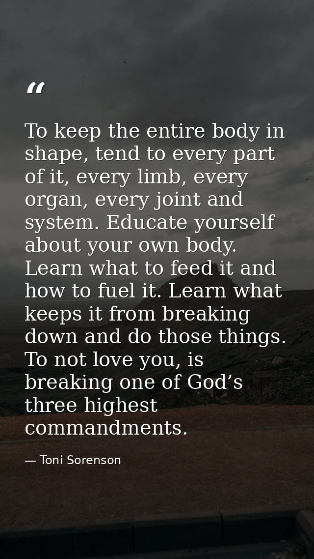 To keep the entire body in shape, tend to every part of it, every limb, every organ, every joint and system. Educate you — Toni Sorenson