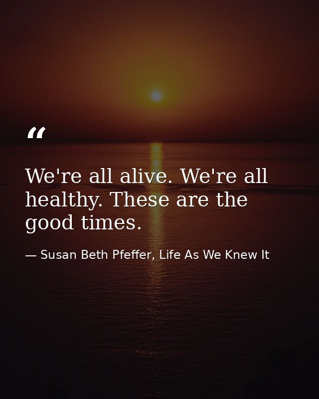 We're all alive. We're all healthy. These are the good times. — Susan Beth Pfeffer, Life As We Knew It