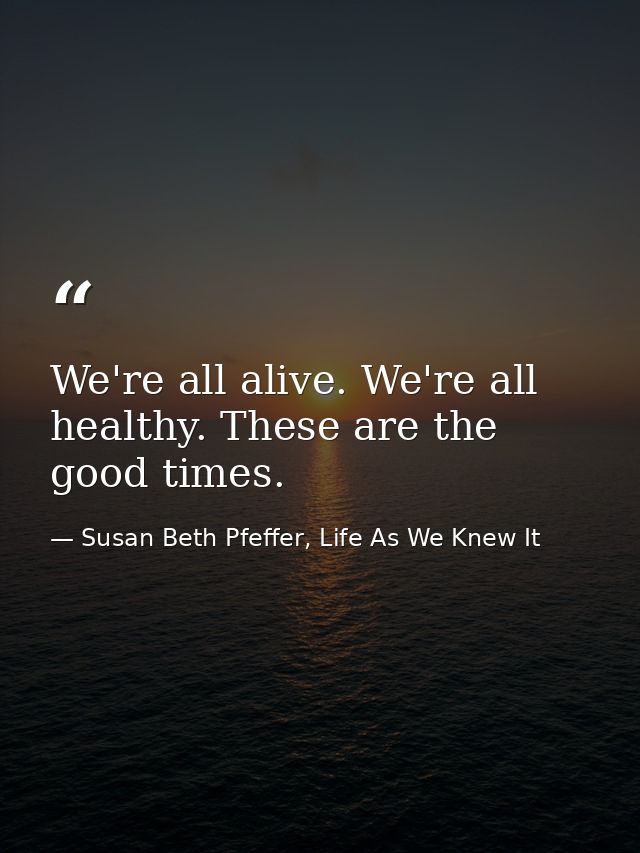 We're all alive. We're all healthy. These are the good times. — Susan Beth Pfeffer, Life As We Knew It