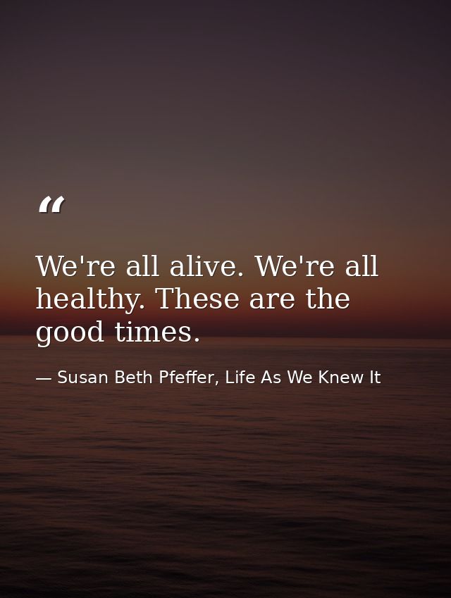 We're all alive. We're all healthy. These are the good times. — Susan Beth Pfeffer, Life As We Knew It