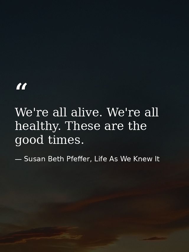 We're all alive. We're all healthy. These are the good times. — Susan Beth Pfeffer, Life As We Knew It