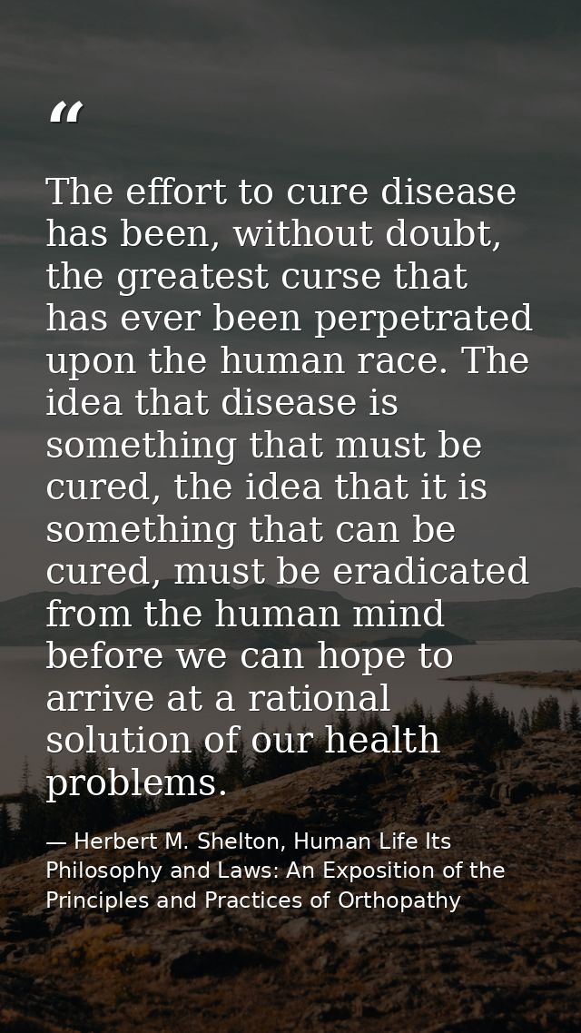 The effort to cure disease has been, without doubt, the greatest curse that has ever been perpetrated upon the human rac — Herbert M. Shelton, Human Life Its Philosophy and Laws: An Exposition of the Principles and Practices of Orthopathy