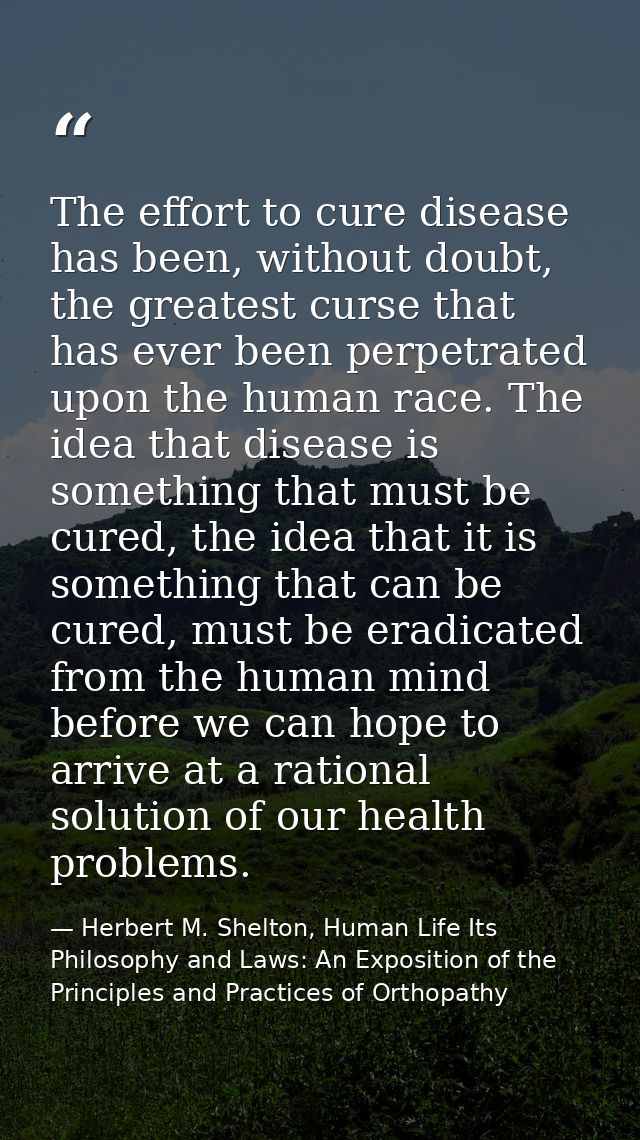 The effort to cure disease has been, without doubt, the greatest curse that has ever been perpetrated upon the human rac — Herbert M. Shelton, Human Life Its Philosophy and Laws: An Exposition of the Principles and Practices of Orthopathy