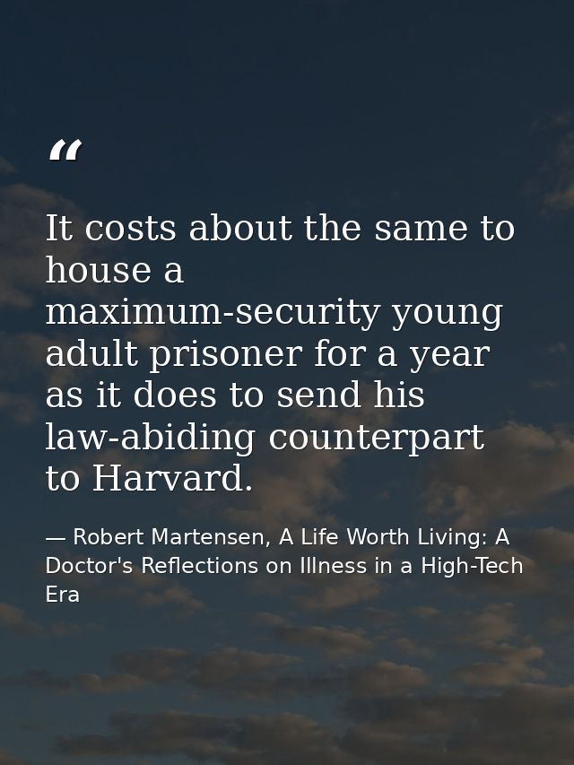It costs about the same to house a maximum-security young adult prisoner for a year as it does to send his law-abiding c — Robert Martensen, A Life Worth Living: A Doctor's Reflections on Illness in a High-Tech Era