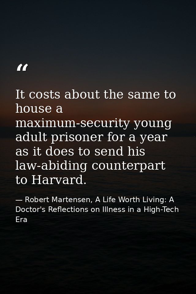 It costs about the same to house a maximum-security young adult prisoner for a year as it does to send his law-abiding c — Robert Martensen, A Life Worth Living: A Doctor's Reflections on Illness in a High-Tech Era