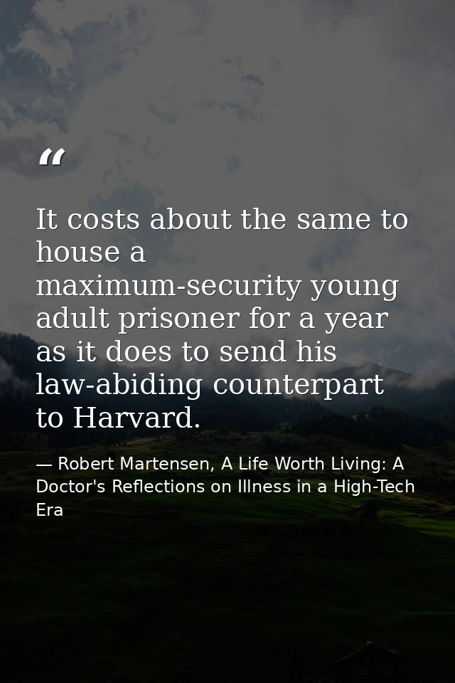 It costs about the same to house a maximum-security young adult prisoner for a year as it does to send his law-abiding c — Robert Martensen, A Life Worth Living: A Doctor's Reflections on Illness in a High-Tech Era