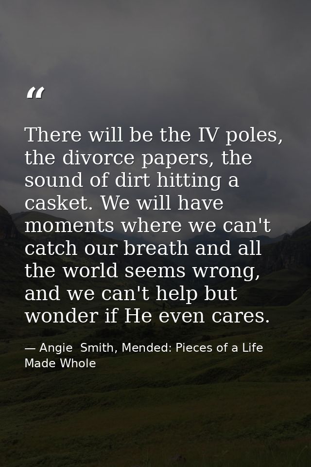 There will be the IV poles, the divorce papers, the sound of dirt hitting a casket. We will have moments where we can't  — Angie  Smith, Mended: Pieces of a Life Made Whole