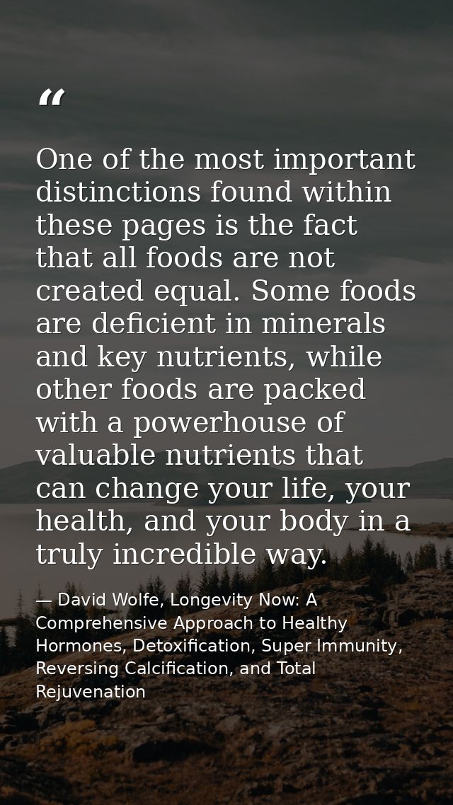 One of the most important distinctions found within these pages is the fact that all foods are not created equal. Some f — David Wolfe, Longevity Now: A Comprehensive Approach to Healthy Hormones, Detoxification, Super Immunity, Reversing Calcification, and Total Rejuvenation