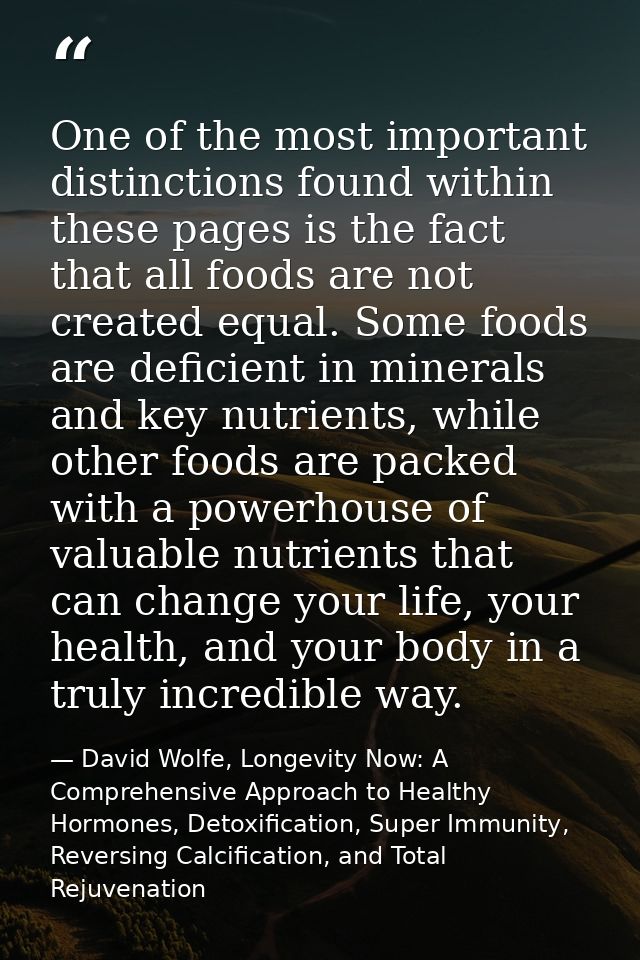 One of the most important distinctions found within these pages is the fact that all foods are not created equal. Some f — David Wolfe, Longevity Now: A Comprehensive Approach to Healthy Hormones, Detoxification, Super Immunity, Reversing Calcification, and Total Rejuvenation