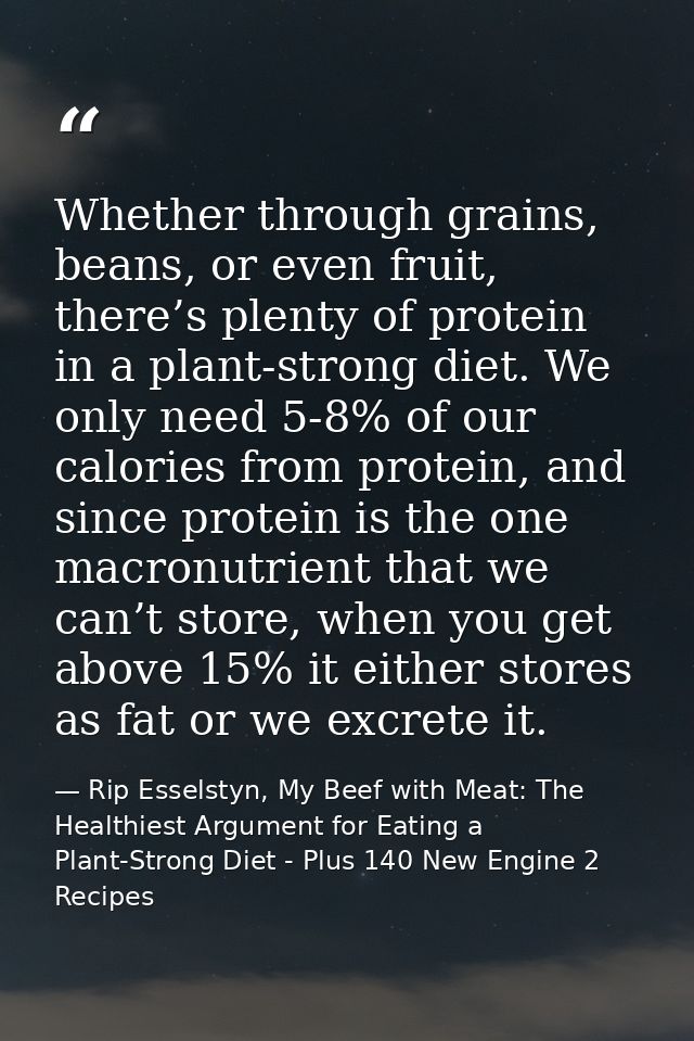 Whether through grains, beans, or even fruit, there’s plenty of protein in a plant-strong diet. We only need 5-8% of our — Rip Esselstyn, My Beef with Meat: The Healthiest Argument for Eating a Plant-Strong Diet - Plus 140 New Engine 2 Recipes