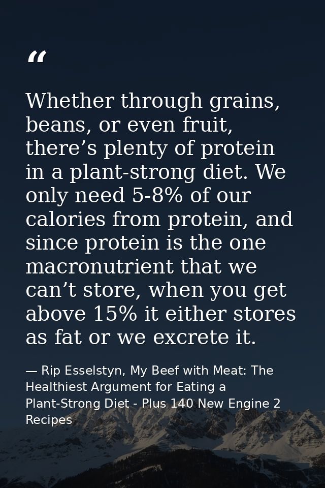 Whether through grains, beans, or even fruit, there’s plenty of protein in a plant-strong diet. We only need 5-8% of our — Rip Esselstyn, My Beef with Meat: The Healthiest Argument for Eating a Plant-Strong Diet - Plus 140 New Engine 2 Recipes