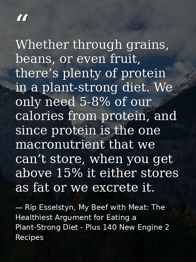 Whether through grains, beans, or even fruit, there’s plenty of protein in a plant-strong diet. We only need 5-8% of our — Rip Esselstyn, My Beef with Meat: The Healthiest Argument for Eating a Plant-Strong Diet - Plus 140 New Engine 2 Recipes