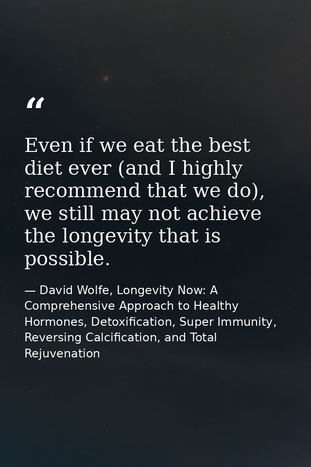 Even if we eat the best diet ever (and I highly recommend that we do), we still may not achieve the longevity that is po — David Wolfe, Longevity Now: A Comprehensive Approach to Healthy Hormones, Detoxification, Super Immunity, Reversing Calcification, and Total Rejuvenation
