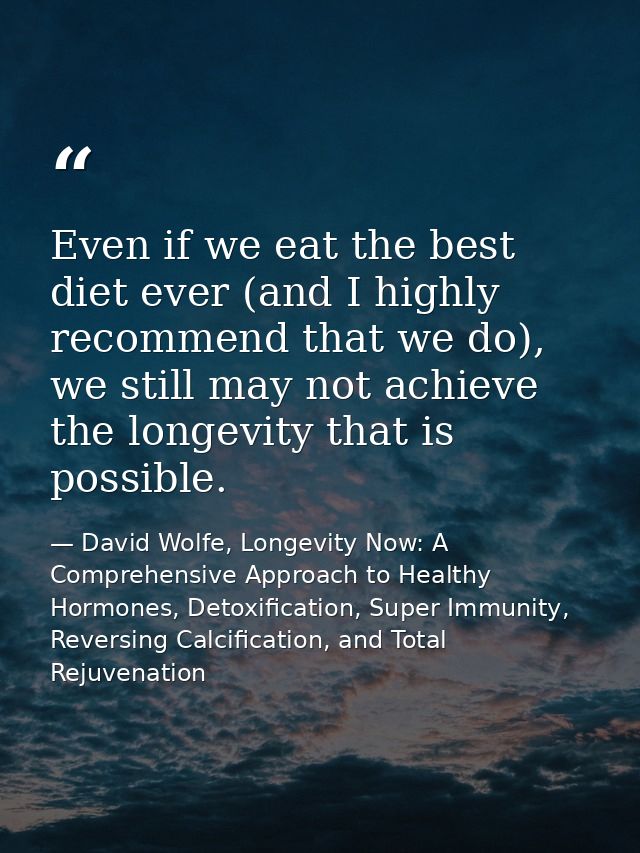 Even if we eat the best diet ever (and I highly recommend that we do), we still may not achieve the longevity that is po — David Wolfe, Longevity Now: A Comprehensive Approach to Healthy Hormones, Detoxification, Super Immunity, Reversing Calcification, and Total Rejuvenation
