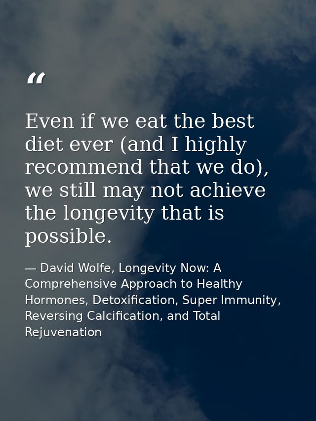 Even if we eat the best diet ever (and I highly recommend that we do), we still may not achieve the longevity that is po — David Wolfe, Longevity Now: A Comprehensive Approach to Healthy Hormones, Detoxification, Super Immunity, Reversing Calcification, and Total Rejuvenation