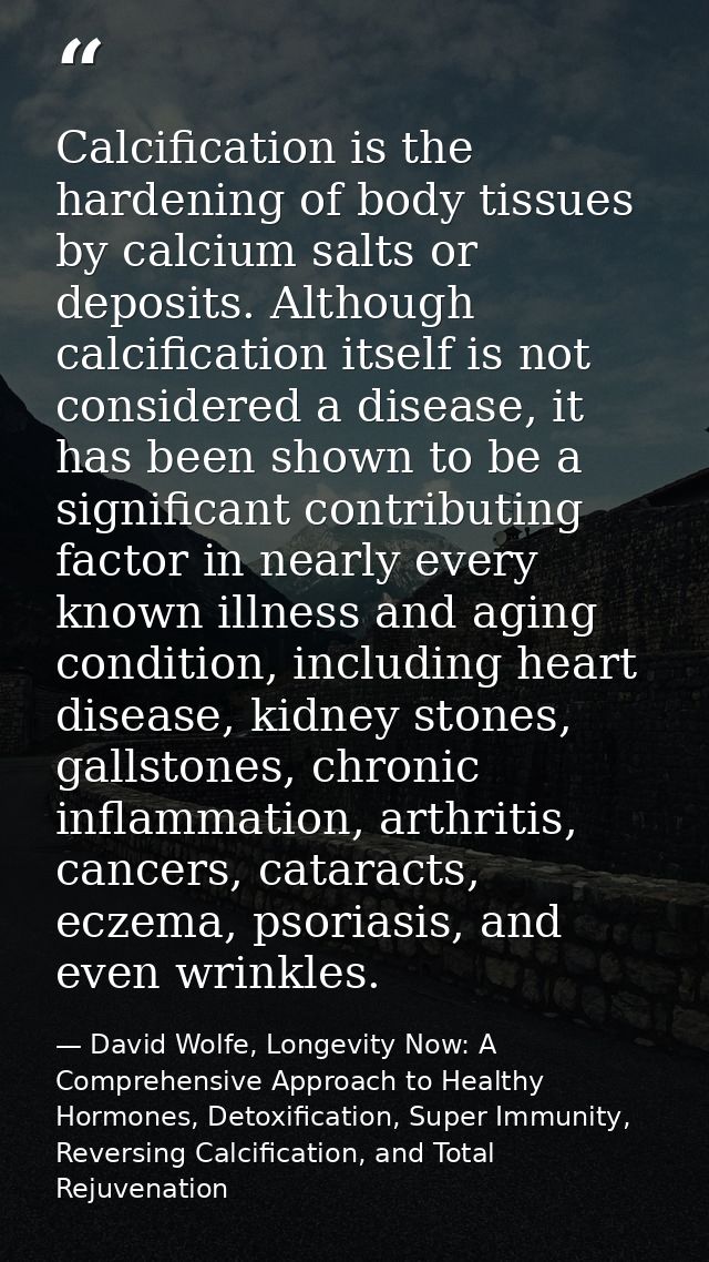 Calcification is the hardening of body tissues by calcium salts or deposits. Although calcification itself is not consid — David Wolfe, Longevity Now: A Comprehensive Approach to Healthy Hormones, Detoxification, Super Immunity, Reversing Calcification, and Total Rejuvenation