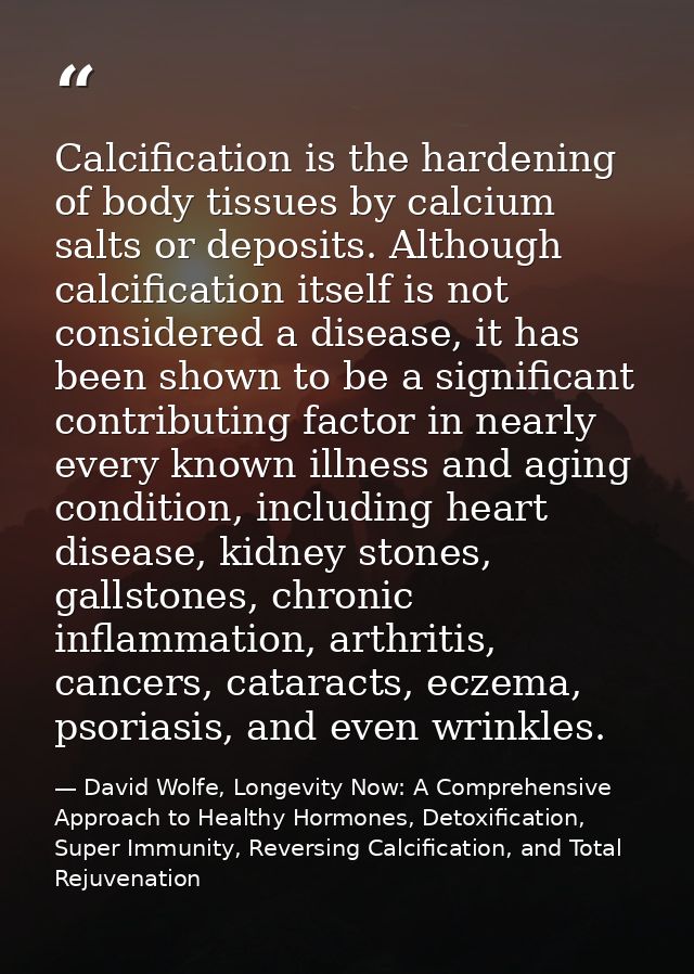 Calcification is the hardening of body tissues by calcium salts or deposits. Although calcification itself is not consid — David Wolfe, Longevity Now: A Comprehensive Approach to Healthy Hormones, Detoxification, Super Immunity, Reversing Calcification, and Total Rejuvenation