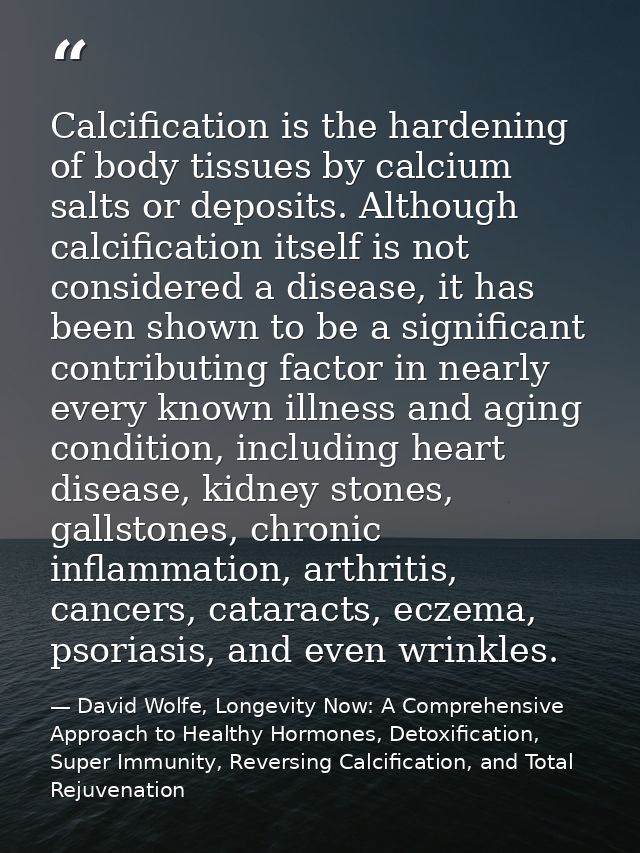 Calcification is the hardening of body tissues by calcium salts or deposits. Although calcification itself is not consid — David Wolfe, Longevity Now: A Comprehensive Approach to Healthy Hormones, Detoxification, Super Immunity, Reversing Calcification, and Total Rejuvenation