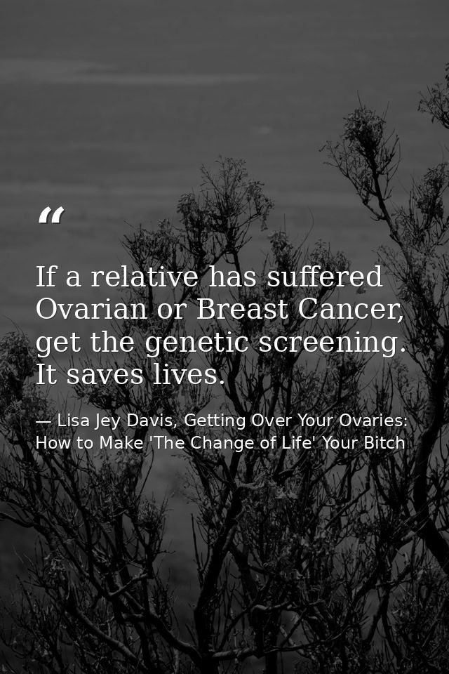 If a relative has suffered Ovarian or Breast Cancer, get the genetic screening. It saves lives. — Lisa Jey Davis, Getting Over Your Ovaries: How to Make 'The Change of Life' Your Bitch