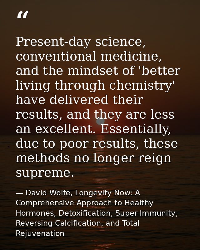Present-day science, conventional medicine, and the mindset of 'better living through chemistry' have delivered their re — David Wolfe, Longevity Now: A Comprehensive Approach to Healthy Hormones, Detoxification, Super Immunity, Reversing Calcification, and Total Rejuvenation