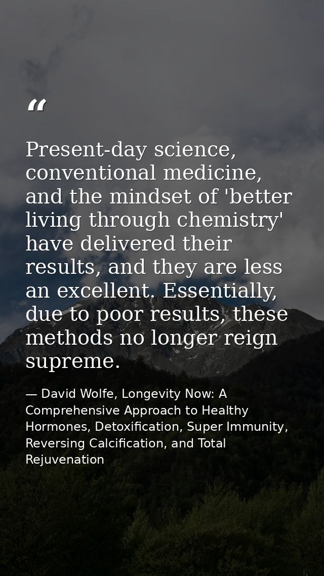 Present-day science, conventional medicine, and the mindset of 'better living through chemistry' have delivered their re — David Wolfe, Longevity Now: A Comprehensive Approach to Healthy Hormones, Detoxification, Super Immunity, Reversing Calcification, and Total Rejuvenation