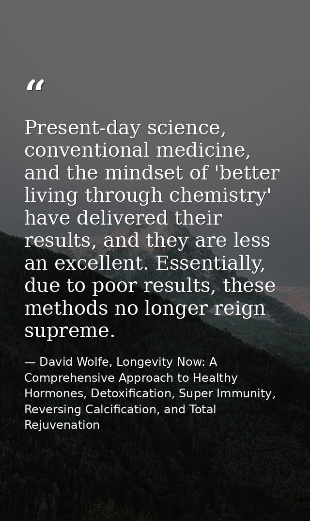 Present-day science, conventional medicine, and the mindset of 'better living through chemistry' have delivered their re — David Wolfe, Longevity Now: A Comprehensive Approach to Healthy Hormones, Detoxification, Super Immunity, Reversing Calcification, and Total Rejuvenation