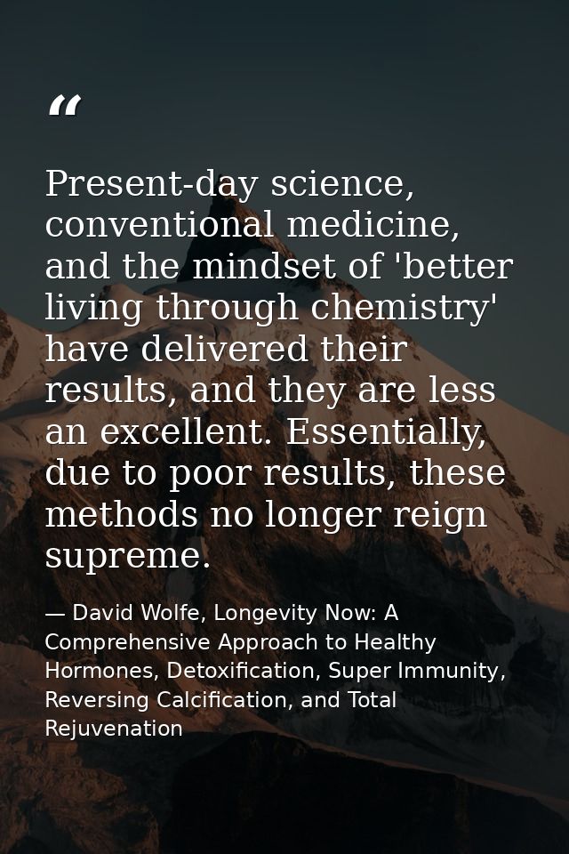 Present-day science, conventional medicine, and the mindset of 'better living through chemistry' have delivered their re — David Wolfe, Longevity Now: A Comprehensive Approach to Healthy Hormones, Detoxification, Super Immunity, Reversing Calcification, and Total Rejuvenation