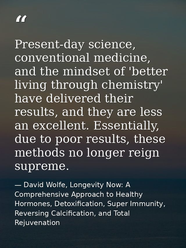 Present-day science, conventional medicine, and the mindset of 'better living through chemistry' have delivered their re — David Wolfe, Longevity Now: A Comprehensive Approach to Healthy Hormones, Detoxification, Super Immunity, Reversing Calcification, and Total Rejuvenation